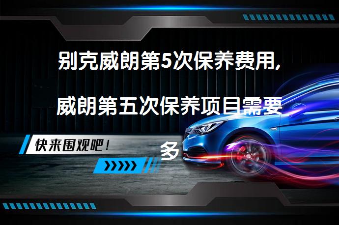 别克威朗第5次保养费用,威朗第五次保养项目需要多少钱？_58汽车