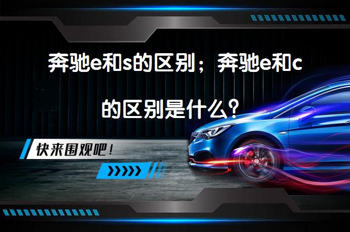 奔驰e和s的区别；奔驰e和c的区别是什么？_58汽车