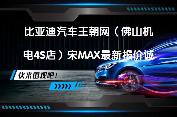 比亚迪汽车王朝网（佛山机电4S店）宋MAX最新报价诚邀体验吗？_58汽车