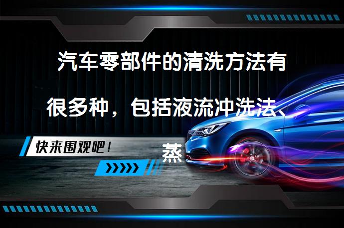 汽车零部件的清洗方法有很多种，包括液流冲洗法、蒸汽冲洗法、高压冲洗法、浸入式清洗法、机具清洗法、熔盐清洗法、超声波清洗法和无水洗车法等。这些方法各有优缺点，可以根据实际情况选择合适的方法进行清洗。_58汽车