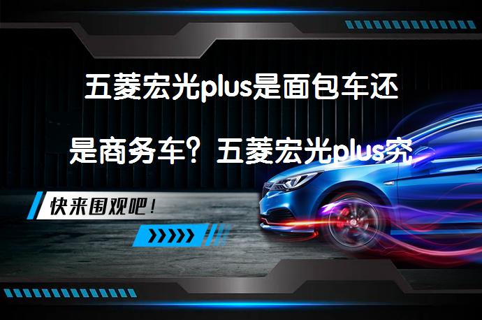 五菱宏光plus是面包车还是商务车？五菱宏光plus究竟属于哪一类车型？_58汽车