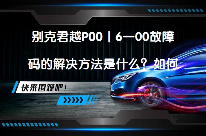 别克君越P00丨6一00故障码的解决方法是什么？如何解决别克君越P00丨6一00故障码问题？_58汽车