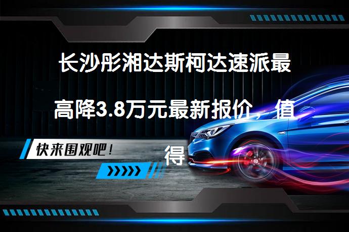 长沙彤湘达斯柯达速派最高降3.8万元最新报价，值得买吗？_58汽车