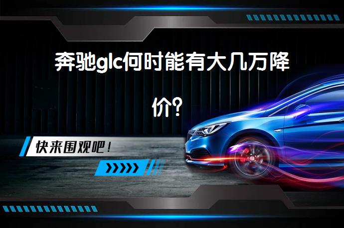 奔驰glc何时能有大几万降价？_58汽车