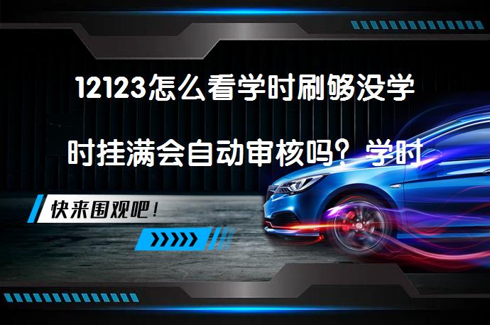 12123怎么看学时刷够没学时挂满会自动审核吗？学时查询与审核流程解析_58汽车