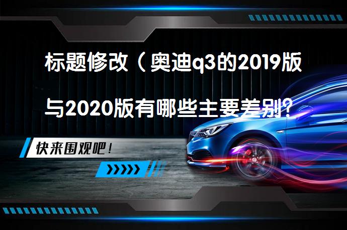 标题修改（奥迪q3的2019版与2020版有哪些主要差别？_58汽车