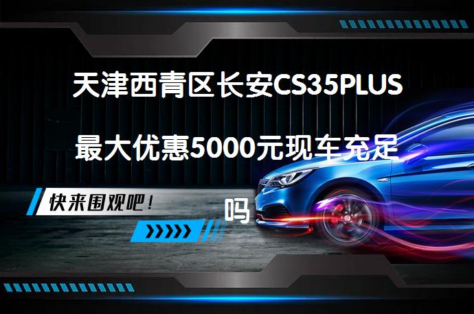 天津西青区长安CS35PLUS最大优惠5000元现车充足吗？_58汽车