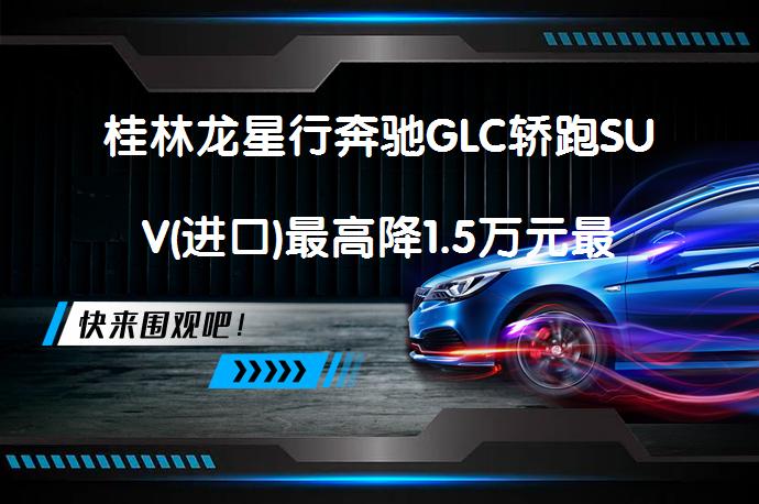 桂林龙星行奔驰GLC轿跑SUV(进口)最高降1.5万元最新报价是真的吗？_58汽车