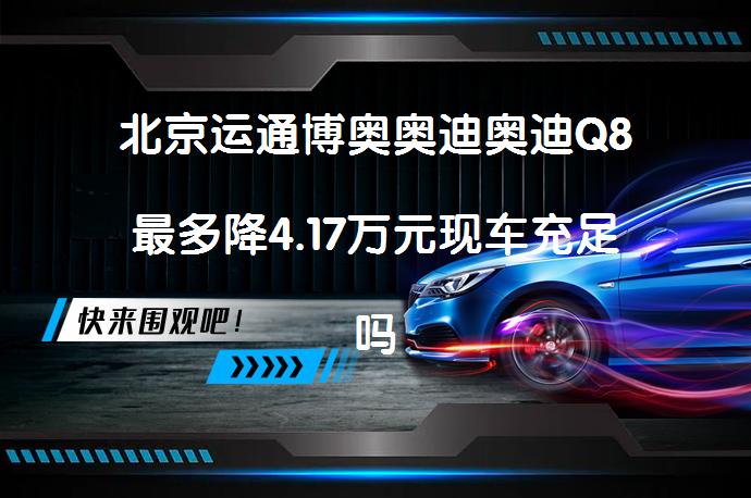 北京运通博奥奥迪奥迪Q8最多降4.17万元现车充足吗？_58汽车