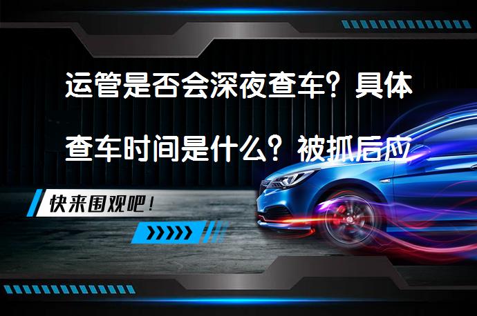 运管是否会深夜查车？具体查车时间是什么？被抓后应如何处理？_58汽车