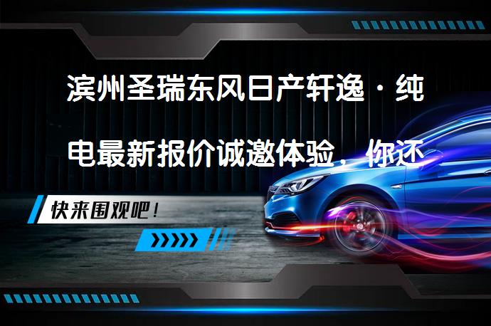 滨州圣瑞东风日产轩逸·纯电最新报价诚邀体验，你还在犹豫吗？_58汽车