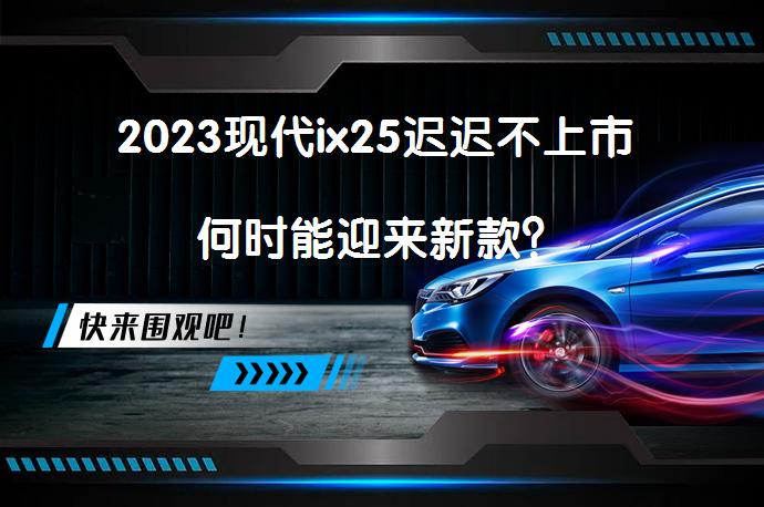 2023现代ix25迟迟不上市 何时能迎来新款？_58汽车