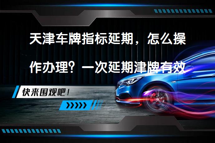 天津车牌指标延期，怎么操作办理？一次延期津牌有效期12个月？_58汽车