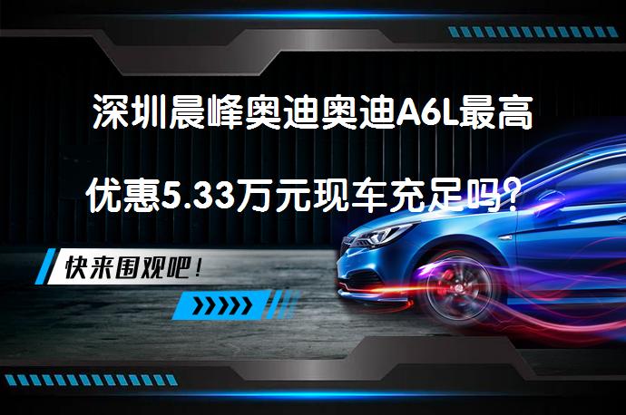 深圳晨峰奥迪奥迪A6L最高优惠5.33万元现车充足吗？_58汽车