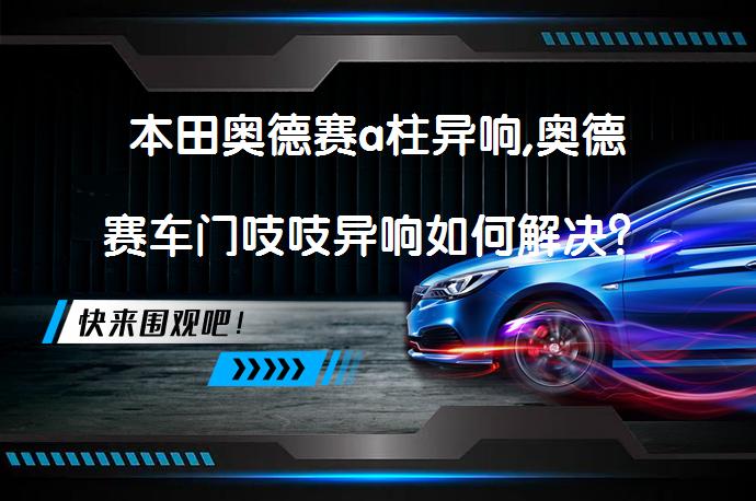 本田奥德赛a柱异响,奥德赛车门吱吱异响如何解决？_58汽车