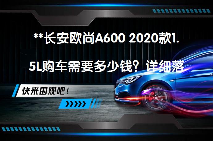 **长安欧尚A600 2020款1.5L购车需要多少钱？详细落地价解析**_58汽车