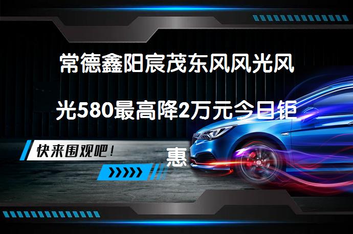 常德鑫阳宸茂东风风光风光580最高降2万元今日钜惠吗？_58汽车