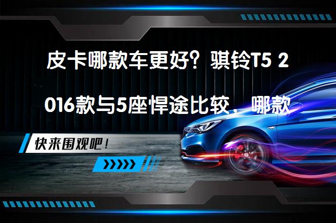 皮卡哪款车更好？骐铃T5 2016款与5座悍途比较，哪款更值得购买？_58汽车