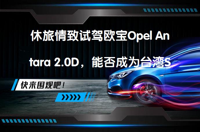 休旅情致试驾欧宝Opel Antara 2.0D，能否成为台湾SUV市场的新宠？_58汽车