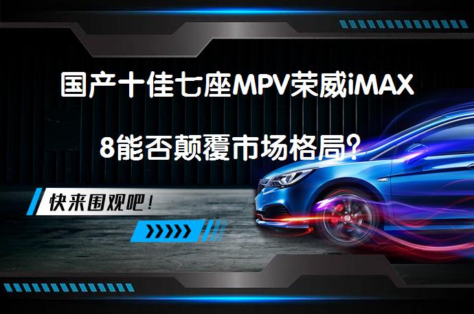 国产十佳七座MPV荣威iMAX8能否颠覆市场格局？_58汽车
