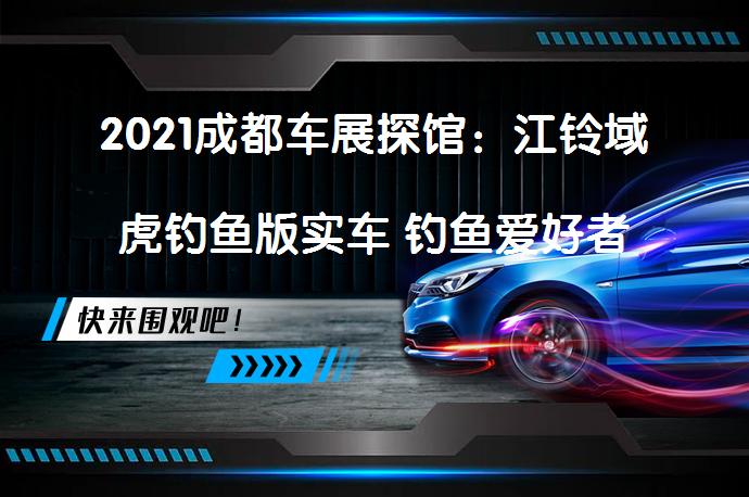 2021成都车展探馆：江铃域虎钓鱼版实车 钓鱼爱好者的专属座驾？_58汽车