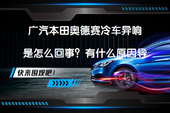 广汽本田奥德赛冷车异响是怎么回事？有什么原因导致的呢？_58汽车
