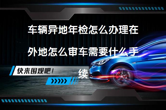 车辆异地年检怎么办理在外地怎么审车需要什么手续？_58汽车