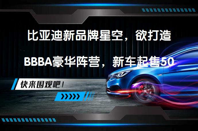 比亚迪新品牌星空，欲打造BBBA豪华阵营，新车起售50万元？_58汽车