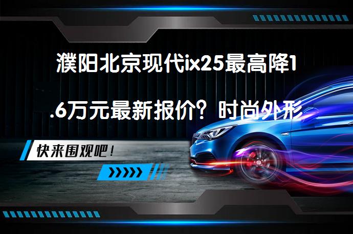 濮阳北京现代ix25最高降1.6万元最新报价？时尚外形，舒适内饰，动力充沛，油耗低，备受好评！_58汽车