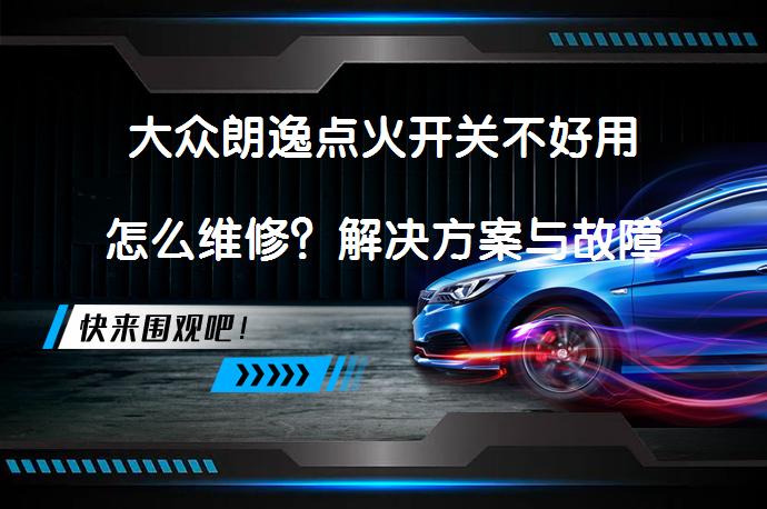 大众朗逸点火开关不好用怎么维修？解决方案与故障分析_58汽车