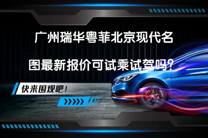 广州瑞华粤菲北京现代名图最新报价可试乘试驾吗？_58汽车