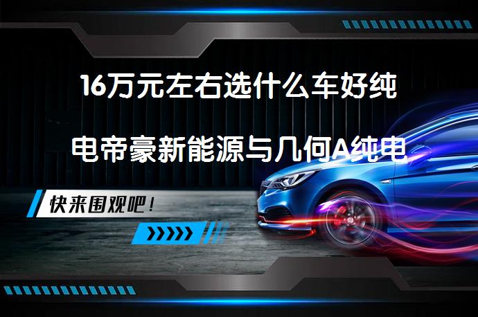 16万元左右选什么车好纯电帝豪新能源与几何A纯电对比怎么选？_58汽车