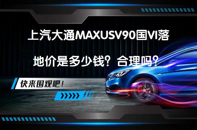 上汽大通MAXUSV90国VI落地价是多少钱？合理吗？_58汽车