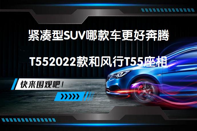 紧凑型SUV哪款车更好奔腾T552022款和风行T55座相比买哪个好？_58汽车