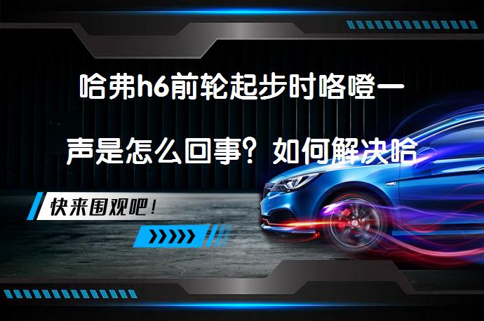 哈弗h6前轮起步时咯噔一声是怎么回事？如何解决哈弗H6起步异响问题？_58汽车