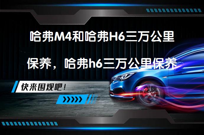 哈弗M4和哈弗H6三万公里保养，哈弗h6三万公里保养需要注意什么？_58汽车