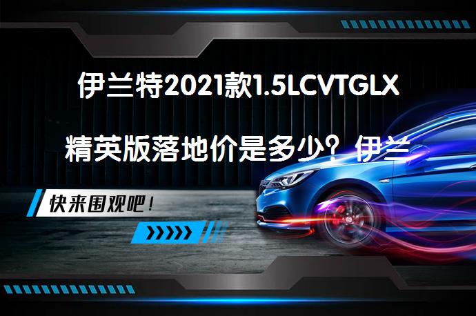 伊兰特2021款1.5LCVTGLX精英版落地价是多少？伊兰特2021款落地价解析_58汽车
