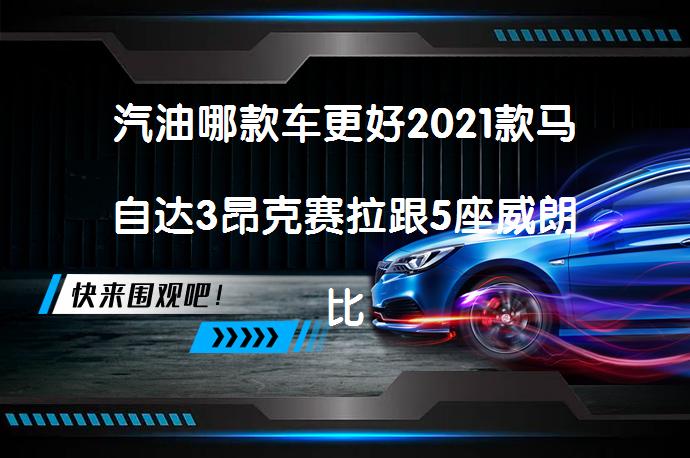 汽油哪款车更好2021款马自达3昂克赛拉跟5座威朗比较怎么选？_58汽车