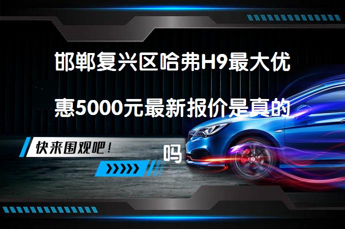 邯郸复兴区哈弗H9最大优惠5000元最新报价是真的吗？_58汽车