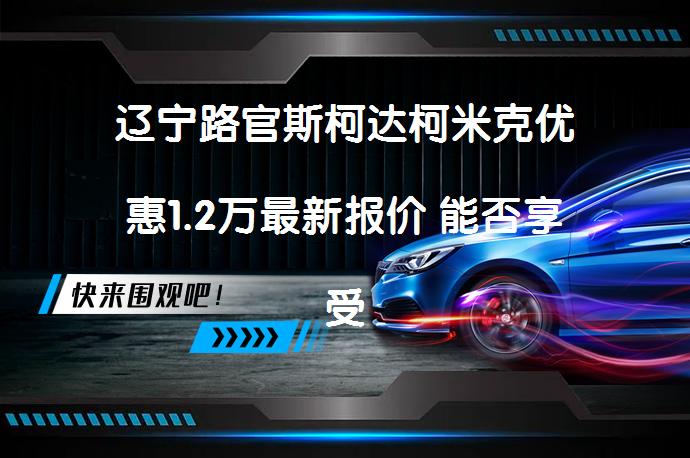辽宁路官斯柯达柯米克优惠1.2万最新报价 能否享受更大优惠？_58汽车