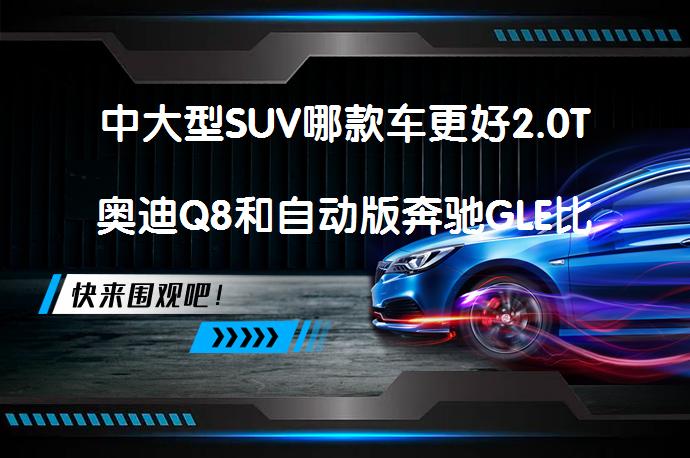 中大型SUV哪款车更好2.0T奥迪Q8和自动版奔驰GLE比较买哪个好？_58汽车