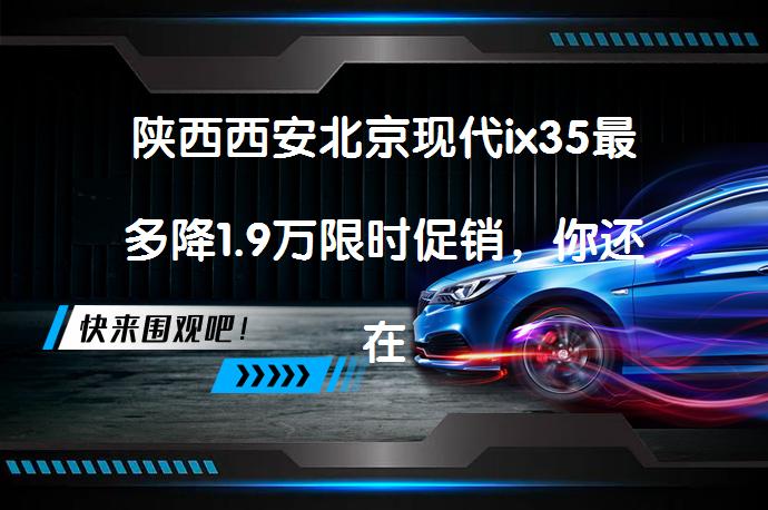 陕西西安北京现代ix35最多降1.9万限时促销，你还在等什么？_58汽车