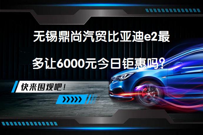 无锡鼎尚汽贸比亚迪e2最多让6000元今日钜惠吗？_58汽车