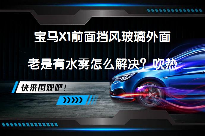 宝马X1前面挡风玻璃外面老是有水雾怎么解决？吹热风能彻底解决吗？_58汽车