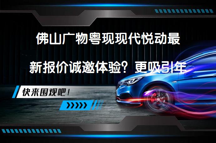 佛山广物粤现现代悦动最新报价诚邀体验？更吸引年轻消费者的车型_58汽车