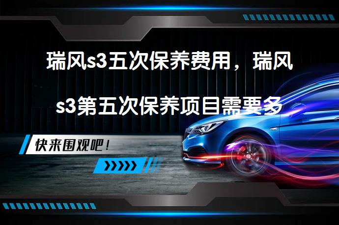 瑞风s3五次保养费用，瑞风s3第五次保养项目需要多少钱？_58汽车
