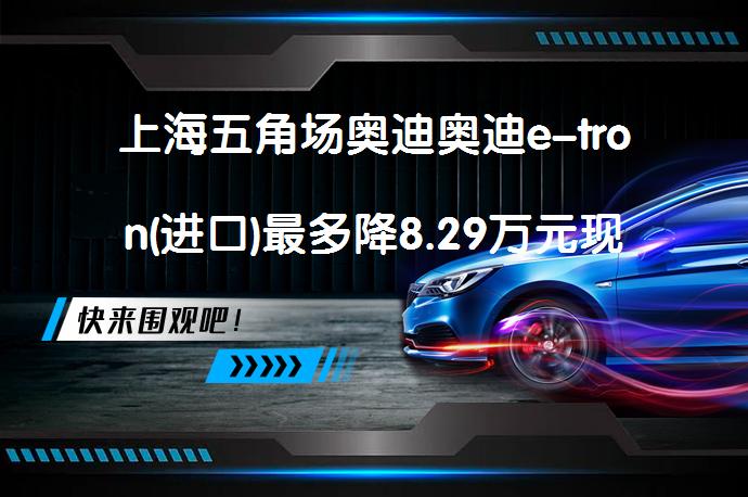 上海五角场奥迪奥迪e-tron(进口)最多降8.29万元现车充足吗？_58汽车