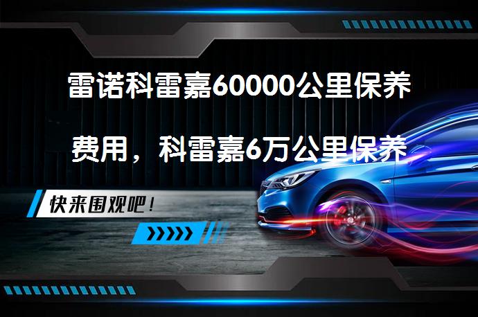 雷诺科雷嘉60000公里保养费用，科雷嘉6万公里保养项目需要多少钱？_58汽车