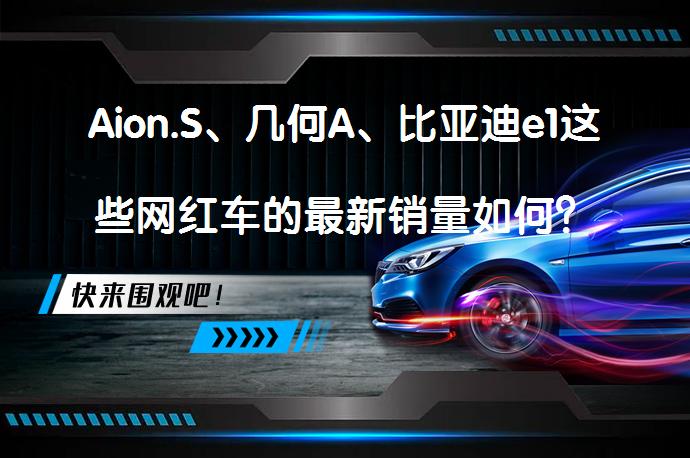 Aion.S、几何A、比亚迪e1这些网红车的最新销量如何？它们在新能源车市场的表现如何？_58汽车