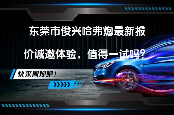 东莞市俊兴哈弗炮最新报价诚邀体验，值得一试吗？_58汽车